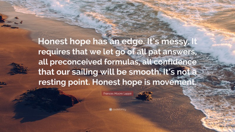 Frances Moore Lappé Quote: “Honest hope has an edge. It’s messy. It requires that we let go of all pat answers, all preconceived formulas, all confidence that our sailing will be smooth. It’s not a resting point. Honest hope is movement.”