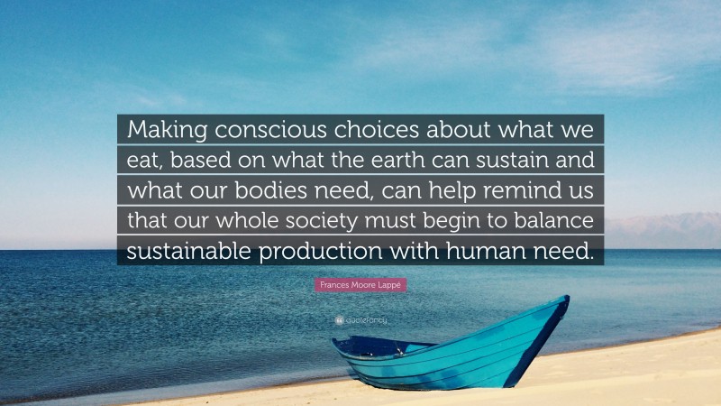 Frances Moore Lappé Quote: “Making conscious choices about what we eat, based on what the earth can sustain and what our bodies need, can help remind us that our whole society must begin to balance sustainable production with human need.”