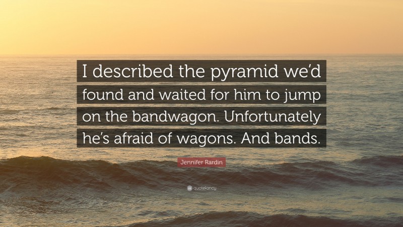 Jennifer Rardin Quote: “I described the pyramid we’d found and waited for him to jump on the bandwagon. Unfortunately he’s afraid of wagons. And bands.”