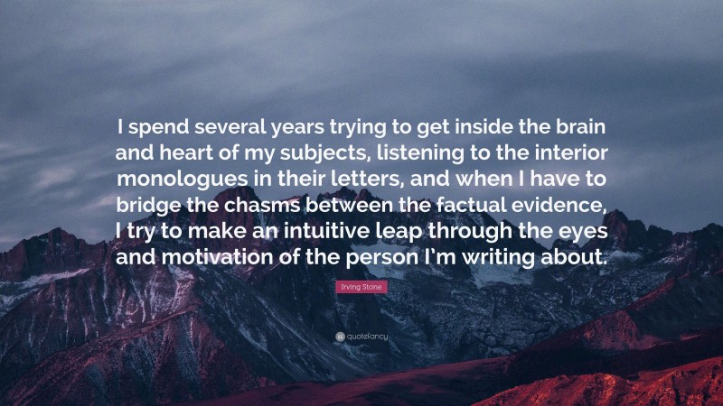 Irving Stone Quote: “I spend several years trying to get inside the brain and heart of my subjects, listening to the interior monologues in their letters, and when I have to bridge the chasms between the factual evidence, I try to make an intuitive leap through the eyes and motivation of the person I’m writing about.”