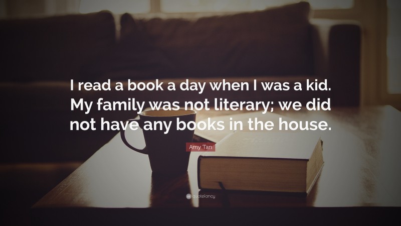 Amy Tan Quote: “I read a book a day when I was a kid. My family was not literary; we did not have any books in the house.”