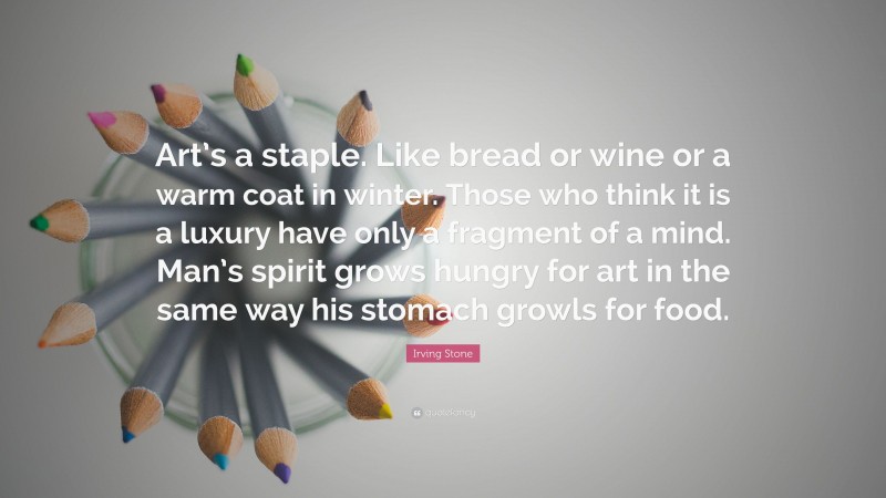 Irving Stone Quote: “Art’s a staple. Like bread or wine or a warm coat in winter. Those who think it is a luxury have only a fragment of a mind. Man’s spirit grows hungry for art in the same way his stomach growls for food.”