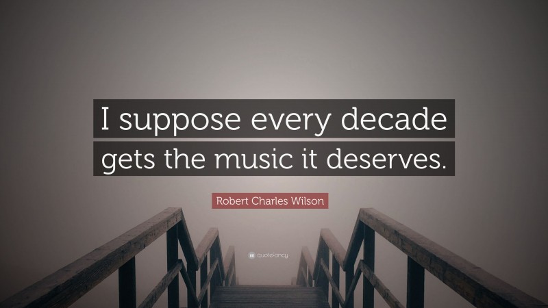 Robert Charles Wilson Quote: “I suppose every decade gets the music it deserves.”
