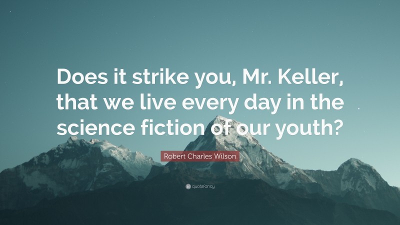 Robert Charles Wilson Quote: “Does it strike you, Mr. Keller, that we live every day in the science fiction of our youth?”