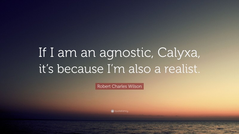 Robert Charles Wilson Quote: “If I am an agnostic, Calyxa, it’s because I’m also a realist.”