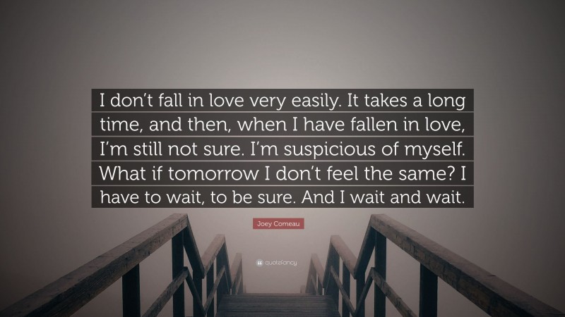 Joey Comeau Quote: “I don’t fall in love very easily. It takes a long time, and then, when I have fallen in love, I’m still not sure. I’m suspicious of myself. What if tomorrow I don’t feel the same? I have to wait, to be sure. And I wait and wait.”