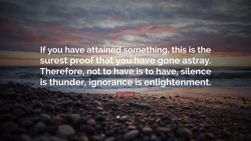 D.T. Suzuki Quote: “If you have attained something, this is the surest proof that you have gone astray. Therefore, not to have is to have, silence is thunder, ignorance is enlightenment.”