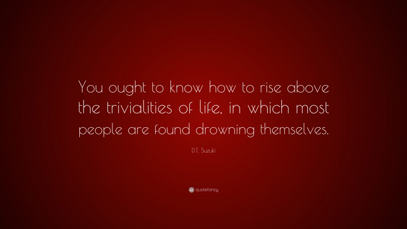 D.T. Suzuki Quote: “You ought to know how to rise above the trivialities of life, in which most people are found drowning themselves.”