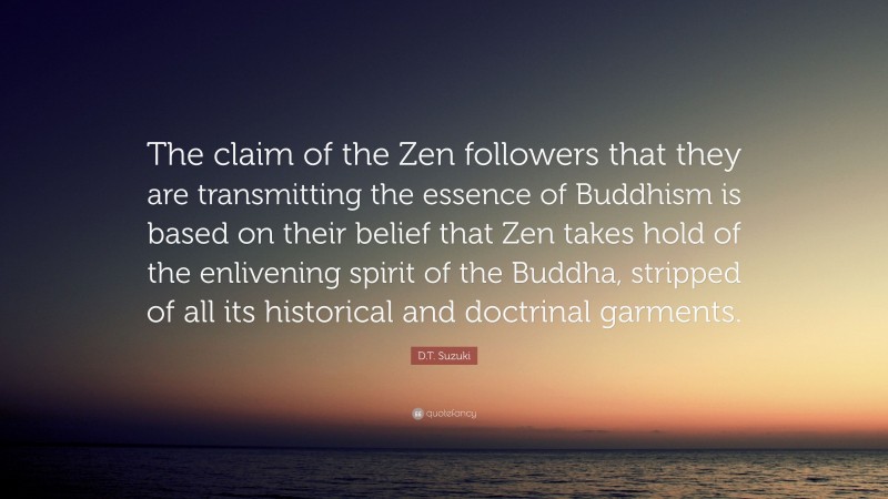 D.T. Suzuki Quote: “The claim of the Zen followers that they are transmitting the essence of Buddhism is based on their belief that Zen takes hold of the enlivening spirit of the Buddha, stripped of all its historical and doctrinal garments.”