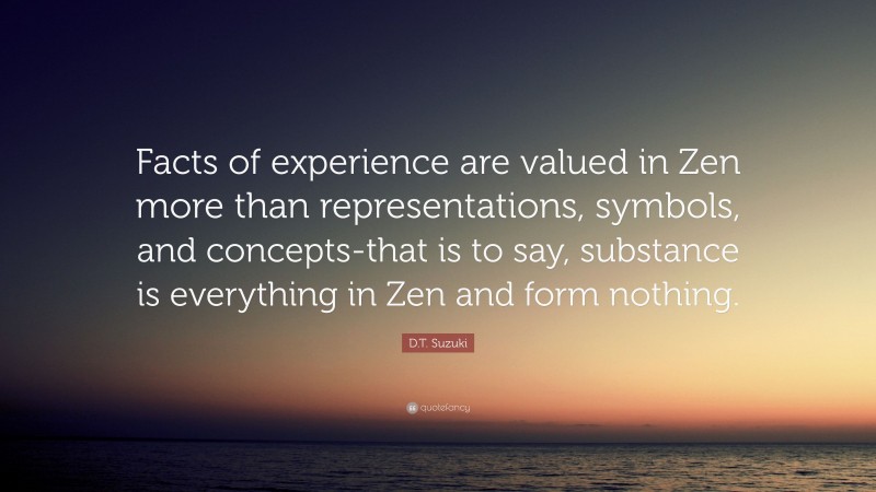 D.T. Suzuki Quote: “Facts of experience are valued in Zen more than representations, symbols, and concepts-that is to say, substance is everything in Zen and form nothing.”