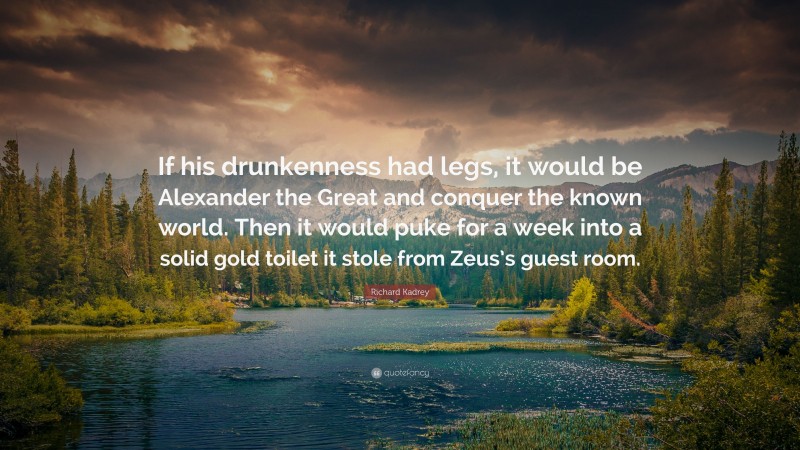 Richard Kadrey Quote: “If his drunkenness had legs, it would be Alexander the Great and conquer the known world. Then it would puke for a week into a solid gold toilet it stole from Zeus’s guest room.”