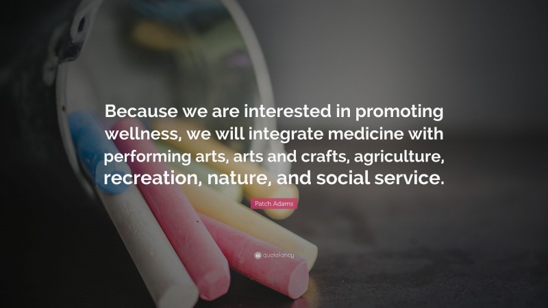 Patch Adams Quote: “Because we are interested in promoting wellness, we will integrate medicine with performing arts, arts and crafts, agriculture, recreation, nature, and social service.”