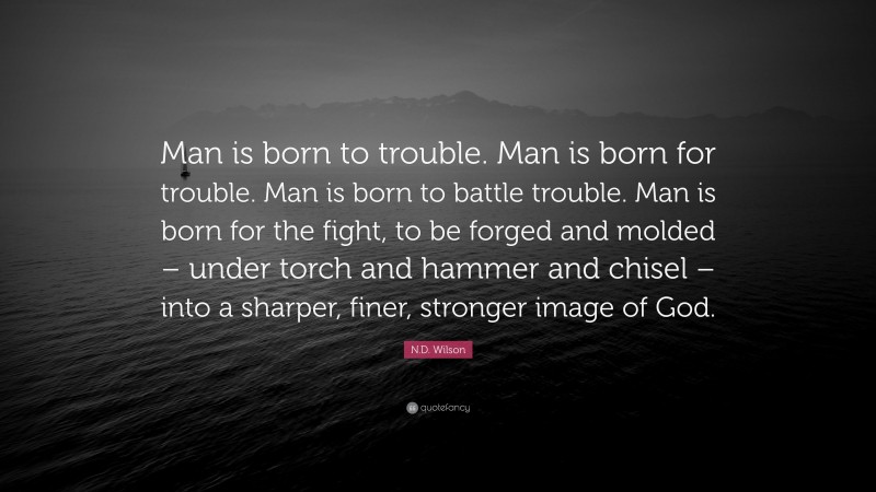 N.D. Wilson Quote: “Man is born to trouble. Man is born for trouble. Man is born to battle trouble. Man is born for the fight, to be forged and molded – under torch and hammer and chisel – into a sharper, finer, stronger image of God.”