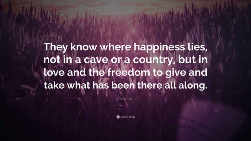Amy Tan Quote: “They know where happiness lies, not in a cave or a country, but in love and the freedom to give and take what has been there all along.”