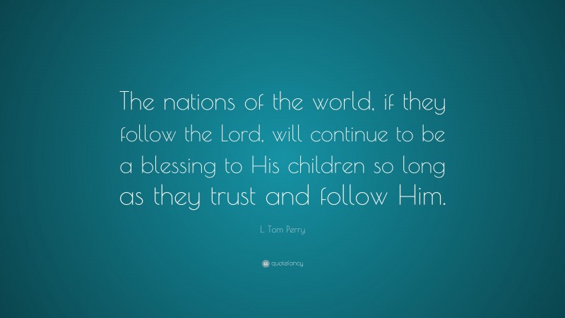 L. Tom Perry Quote: “The nations of the world, if they follow the Lord, will continue to be a blessing to His children so long as they trust and follow Him.”
