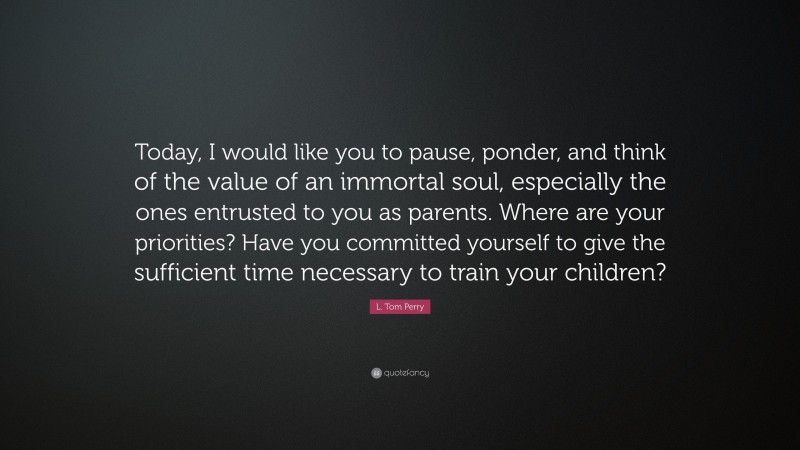 L. Tom Perry Quote: “Today, I would like you to pause, ponder, and think of the value of an immortal soul, especially the ones entrusted to you as parents. Where are your priorities? Have you committed yourself to give the sufficient time necessary to train your children?”