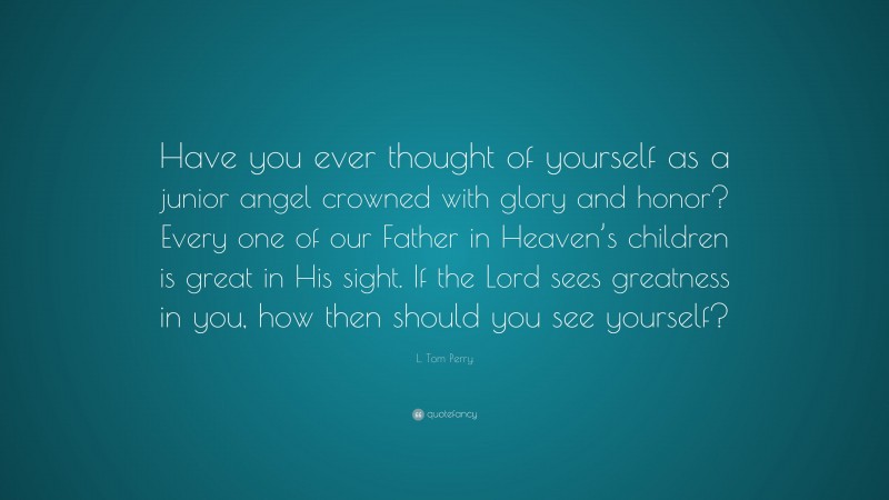 L. Tom Perry Quote: “Have you ever thought of yourself as a junior angel crowned with glory and honor? Every one of our Father in Heaven’s children is great in His sight. If the Lord sees greatness in you, how then should you see yourself?”