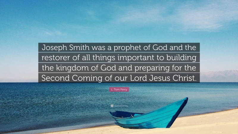 L. Tom Perry Quote: “Joseph Smith was a prophet of God and the restorer of all things important to building the kingdom of God and preparing for the Second Coming of our Lord Jesus Christ.”