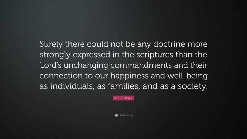 L. Tom Perry Quote: “Surely there could not be any doctrine more strongly expressed in the scriptures than the Lord’s unchanging commandments and their connection to our happiness and well-being as individuals, as families, and as a society.”