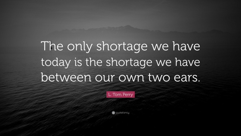 L. Tom Perry Quote: “The only shortage we have today is the shortage we have between our own two ears.”