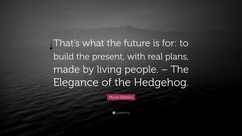 Muriel Barbery Quote: “That’s what the future is for: to build the present, with real plans, made by living people. – The Elegance of the Hedgehog.”