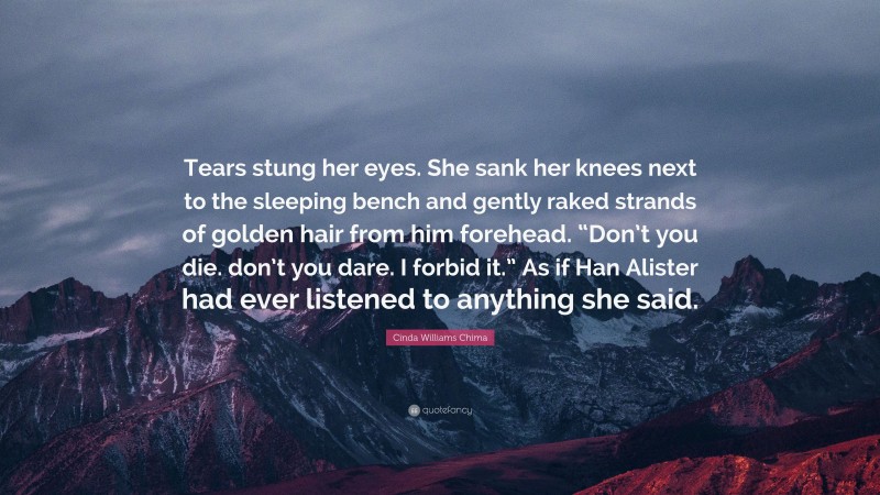 Cinda Williams Chima Quote: “Tears stung her eyes. She sank her knees next to the sleeping bench and gently raked strands of golden hair from him forehead. “Don’t you die. don’t you dare. I forbid it.” As if Han Alister had ever listened to anything she said.”