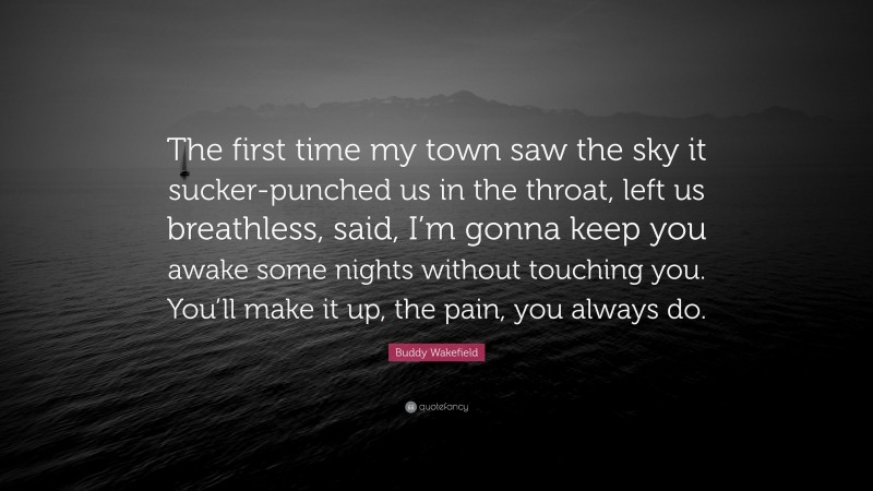 Buddy Wakefield Quote: “The first time my town saw the sky it sucker-punched us in the throat, left us breathless, said, I’m gonna keep you awake some nights without touching you. You’ll make it up, the pain, you always do.”