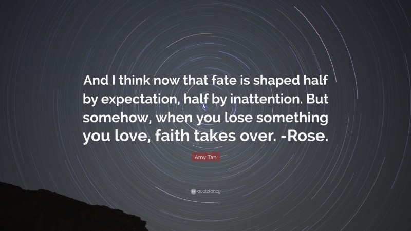 Amy Tan Quote: “And I think now that fate is shaped half by expectation, half by inattention. But somehow, when you lose something you love, faith takes over. -Rose.”