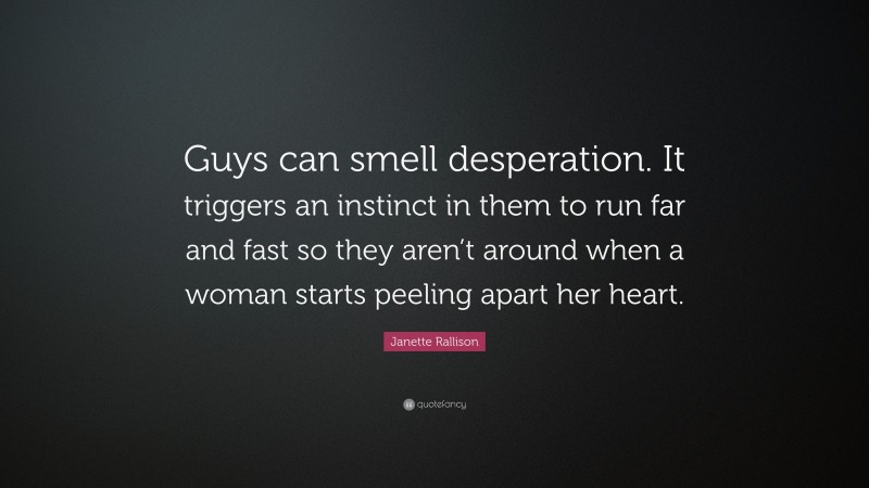 Janette Rallison Quote: “Guys can smell desperation. It triggers an instinct in them to run far and fast so they aren’t around when a woman starts peeling apart her heart.”
