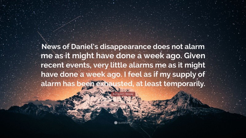 Patricia C. Wrede Quote: “News of Daniel’s disappearance does not alarm me as it might have done a week ago. Given recent events, very little alarms me as it might have done a week ago. I feel as if my supply of alarm has been exhausted, at least temporarily.”