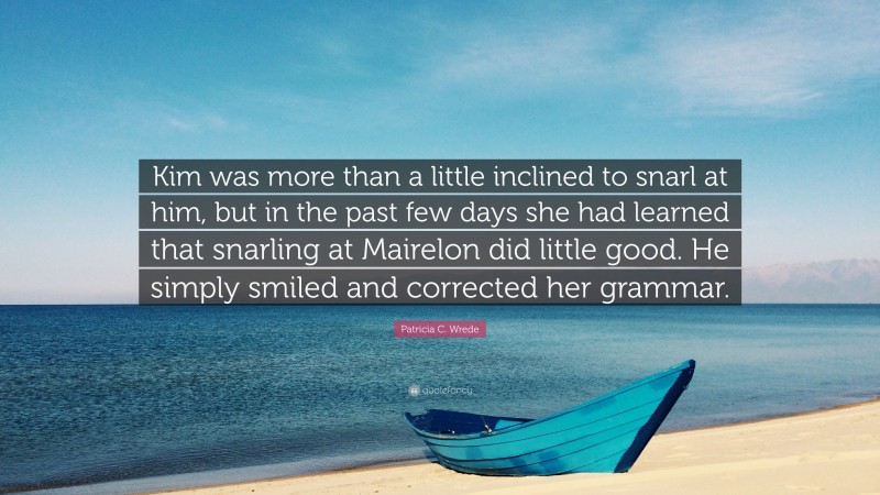 Patricia C. Wrede Quote: “Kim was more than a little inclined to snarl at him, but in the past few days she had learned that snarling at Mairelon did little good. He simply smiled and corrected her grammar.”
