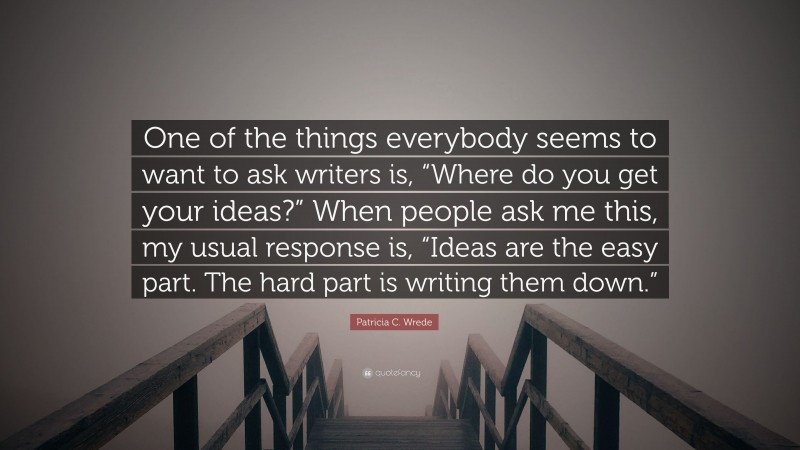Patricia C. Wrede Quote: “One of the things everybody seems to want to ask writers is, “Where do you get your ideas?” When people ask me this, my usual response is, “Ideas are the easy part. The hard part is writing them down.””