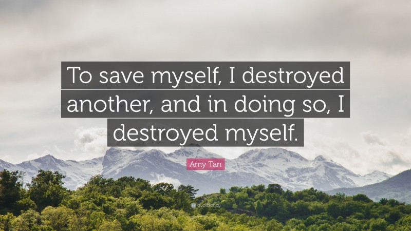 Amy Tan Quote: “To save myself, I destroyed another, and in doing so, I destroyed myself.”