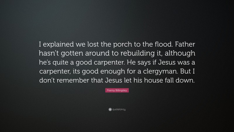 Franny Billingsley Quote: “I explained we lost the porch to the flood. Father hasn’t gotten around to rebuilding it, although he’s quite a good carpenter. He says if Jesus was a carpenter, its good enough for a clergyman. But I don’t remember that Jesus let his house fall down.”