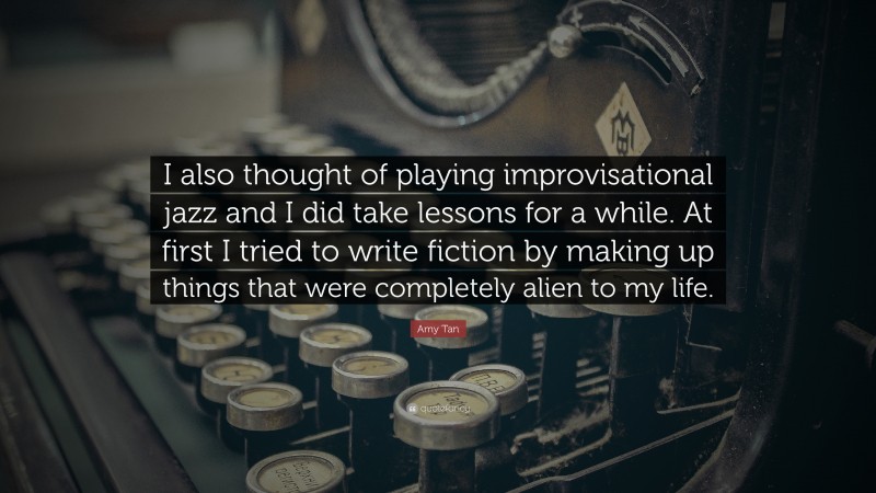 Amy Tan Quote: “I also thought of playing improvisational jazz and I did take lessons for a while. At first I tried to write fiction by making up things that were completely alien to my life.”