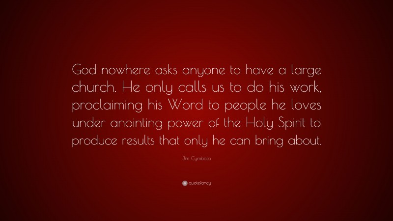 Jim Cymbala Quote: “God nowhere asks anyone to have a large church. He only calls us to do his work, proclaiming his Word to people he loves under anointing power of the Holy Spirit to produce results that only he can bring about.”