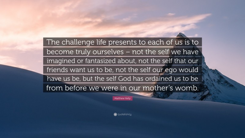 Matthew Kelly Quote: “The challenge life presents to each of us is to become truly ourselves – not the self we have imagined or fantasized about, not the self that our friends want us to be, not the self our ego would have us be, but the self God has ordained us to be from before we were in our mother’s womb.”