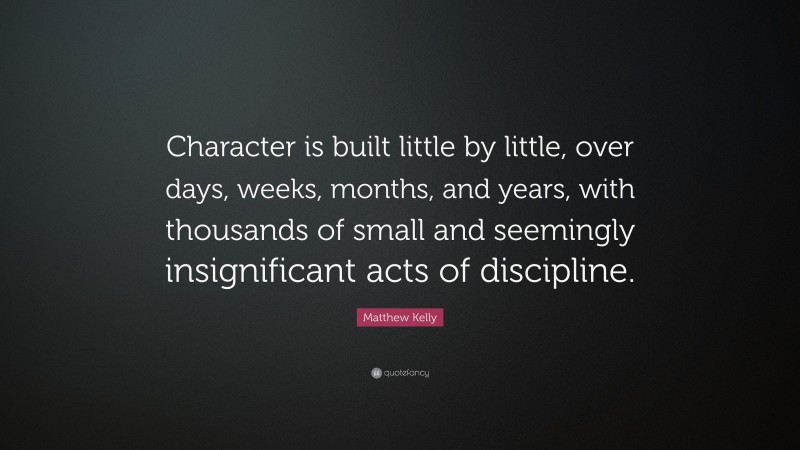 Matthew Kelly Quote: “Character is built little by little, over days, weeks, months, and years, with thousands of small and seemingly insignificant acts of discipline.”