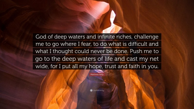Matthew Kelly Quote: “God of deep waters and infinite riches, challenge me to go where I fear, to do what is difficult and what I thought could never be done. Push me to go to the deep waters of life and cast my net wide, for I put all my hope, trust and faith in you.”