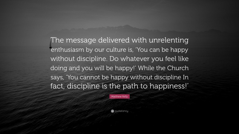 Matthew Kelly Quote: “The message delivered with unrelenting enthusiasm by our culture is, ‘You can be happy without discipline. Do whatever you feel like doing and you will be happy!’ While the Church says, ‘You cannot be happy without discipline In fact, discipline is the path to happiness!’”