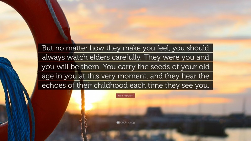 Kent Nerburn Quote: “But no matter how they make you feel, you should always watch elders carefully. They were you and you will be them. You carry the seeds of your old age in you at this very moment, and they hear the echoes of their childhood each time they see you.”