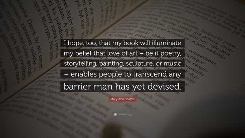 Mary Ann Shaffer Quote: “I hope, too, that my book will illuminate my belief that love of art – be it poetry, storytelling, painting, sculpture, or music – enables people to transcend any barrier man has yet devised.”