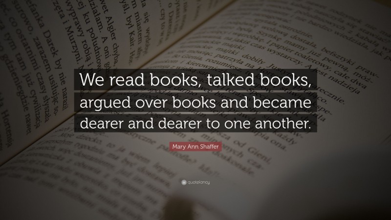 Mary Ann Shaffer Quote: “We read books, talked books, argued over books and became dearer and dearer to one another.”