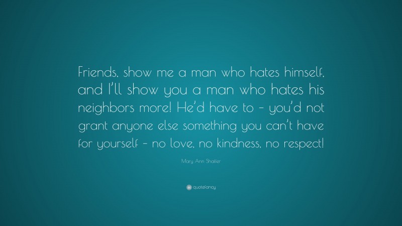 Mary Ann Shaffer Quote: “Friends, show me a man who hates himself, and I’ll show you a man who hates his neighbors more! He’d have to – you’d not grant anyone else something you can’t have for yourself – no love, no kindness, no respect!”