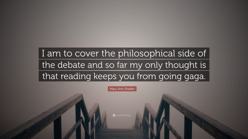 Mary Ann Shaffer Quote: “I am to cover the philosophical side of the debate and so far my only thought is that reading keeps you from going gaga.”