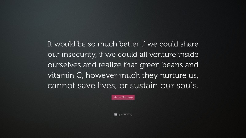 Muriel Barbery Quote: “It would be so much better if we could share our insecurity, if we could all venture inside ourselves and realize that green beans and vitamin C, however much they nurture us, cannot save lives, or sustain our souls.”