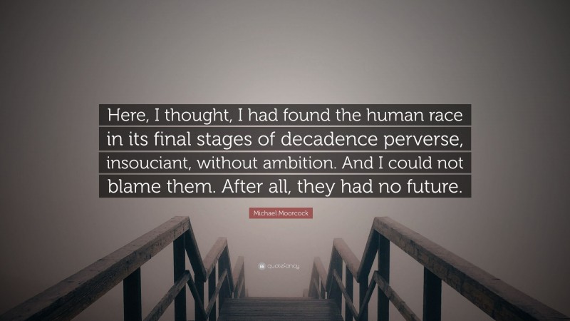 Michael Moorcock Quote: “Here, I thought, I had found the human race in its final stages of decadence perverse, insouciant, without ambition. And I could not blame them. After all, they had no future.”