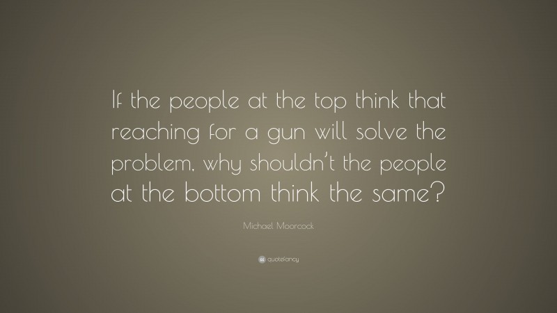 Michael Moorcock Quote: “If the people at the top think that reaching for a gun will solve the problem, why shouldn’t the people at the bottom think the same?”