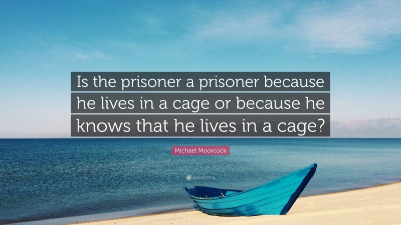 Michael Moorcock Quote: “Is the prisoner a prisoner because he lives in a cage or because he knows that he lives in a cage?”