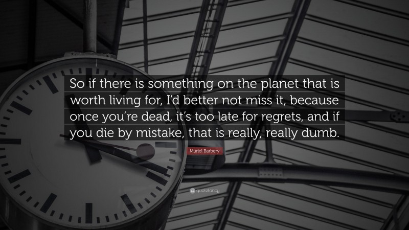 Muriel Barbery Quote: “So if there is something on the planet that is worth living for, I’d better not miss it, because once you’re dead, it’s too late for regrets, and if you die by mistake, that is really, really dumb.”